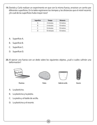 11
19.	Daniela y Carla realizan un experimento en que con la misma fuerza, arrastran un carrito por
diferentes superficies. En la tabla registraron los tiempos y las distancias que el móvil recorrió.
¿En cuál de las superficies hubo mayor roce?
Superficie Tiempo Distancia
A 4 minutos 10 metros
B 6 minutos 10 metros
C 8 minutos 10 metros
D 10 minutos 10 metros
A.	 Superficie A.
B.	 Superficie B.
C.	 Superficie C.
D.	 Superficie D.
20.	Al ejercer una fuerza con un dedo sobre los siguientes objetos, ¿cuál o cuáles sufrirán una
deformación?
A.	 La plasticina.
B.	 La plasticina y la piedra.
C.	 La piedra y el balde de arcilla.
D.	 La plasticina y el resorte.
	 Plasticina	 Piedra	 Balde de arcilla	 Resorte	
 