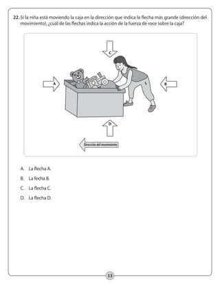 13
22.	Si la niña está moviendo la caja en la dirección que indica la flecha más grande (dirección del
movimiento), ¿cuál de las flechas indica la acción de la fuerza de roce sobre la caja?
A.	 La flecha A.
B.	 La fecha B.
C.	 La flecha C.
D.	 La flecha D.
Dirección del movimiento
A
C
D
B
 