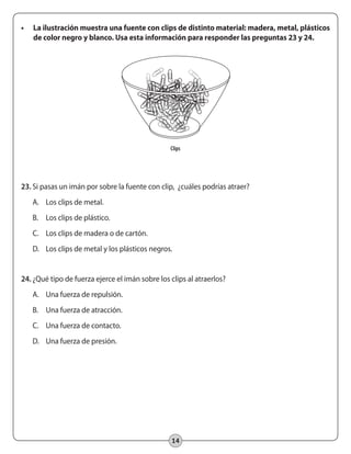 14
•	 La ilustración muestra una fuente con clips de distinto material: madera, metal, plásticos
de color negro y blanco. Usa esta información para responder las preguntas 23 y 24.
23.	Si pasas un imán por sobre la fuente con clip, ¿cuáles podrías atraer?
A.	 Los clips de metal.
B.	 Los clips de plástico.
C.	 Los clips de madera o de cartón.
D.	 Los clips de metal y los plásticos negros.
24.	¿Qué tipo de fuerza ejerce el imán sobre los clips al atraerlos?
A.	 Una fuerza de repulsión.
B.	 Una fuerza de atracción.
C.	 Una fuerza de contacto.
D.	 Una fuerza de presión.
Clips
 