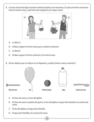 2
2.	 Las dos niñas de la figura tomaron distintas bolsas con manzanas. Si cada una de las manzanas
tiene la misma masa, ¿cuál niña está cargando una mayor masa?
A.	 La Niña A.
B.	 Ambas cargan la misma masa, pero cambia el volumen.
C.	 La Niña B.
D.	 Ambas cargan el mismo volumen y la misma masa.
3.	 De los objetos que se indican en el diagrama, ¿cuál(es) tienen masa y volumen?
A B
	 Clavo de acero	 Aire	 Pelota de goma	 Agua	 Cuchara de acero	
A.	 El clavo de acero y el aire del globo.
B.	 El clavo de acero, la pelota de goma, el aire del globo, el agua de la botella y la cuchara de
acero.
C.	 El aire del globo y el agua de la botella.
D.	 El agua de la botella y la cuchara de acero.
 