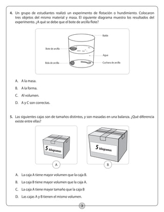 3
4.	 Un grupo de estudiantes realizó un experimento de flotación o hundimiento. Colocaron
tres objetos del mismo material y masa. El siguiente diagrama muestra los resultados del
experimento. ¿A qué se debe que el bote de arcilla flote?
A.	 A la masa.
B.	 A la forma.
C.	 Al volumen.
D.	 A y C son correctas.
5.	 Las siguientes cajas son de tamaños distintos, y son masadas en una balanza. ¿Qué diferencia
existe entre ellas?
A.	 La caja A tiene mayor volumen que la caja B.
B.	 La caja B tiene mayor volumen que la caja A.
C.	 La caja A tiene mayor tamaño que la caja B
D.	 Las cajas A y B tienen el mismo volumen.
A
Bote de arcilla
Bola de arcilla Cuchara de arcilla
Balde
Agua
5 kilogramos
B
5 kilogramos
 