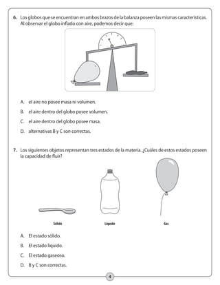 4
6.	 Los globos que se encuentran en ambos brazos de la balanza poseen las mismas características.
Al observar el globo inflado con aire, podemos decir que:
A.	 el aire no posee masa ni volumen.
B.	 el aire dentro del globo posee volumen.
C.	 el aire dentro del globo posee masa.
D.	 alternativas B y C son correctas.
7.	 Los siguientes objetos representan tres estados de la materia. ¿Cuáles de estos estados poseen
la capacidad de fluir?
A.	 El estado sólido.
B.	 El estado líquido.
C.	 El estado gaseoso.
D.	 B y C son correctas.
	 Sólido	 Líquido	 Gas	
 