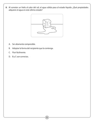 5
8.	 Al someter un hielo al calor del sol, el agua sólida pasa al estado líquido. ¿Qué propiedades
adquiere el agua en este último estado?
A.	 Ser altamente compresible.
B.	 Adoptar la forma del recipiente que la contenga.
C.	 Fluir fácilmente.
D.	 B y C son correctas.
 