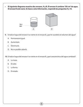 6
•	 El siguiente diagrama muestra dos envases, A y B. El envase A contiene 150 cm3
de agua.
El envase B está vacío. En base a esta información, responde las preguntas 9 y 10.
9.	 Si toda el agua del envase A se vierte en el envase B, ¿qué le sucederá al volumen del agua?
A.	 Permanecerá igual.
B.	 Aumentará.
C.	 Disminuirá.
D.	 No es posible saberlo.
10.	Si toda el agua del envase A se vierte en el envase B, ¿qué característica del agua cambiará?
A.	 La masa.
B.	 El color.
C.	 La forma.
D.	 El estado.
150 cc
agua
A B
 