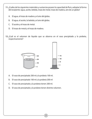 7
11.	¿Cuáles de los siguientes materiales y sustancias poseen la capacidad de fluir y adoptar la forma
del recipiente: agua, aceite, bebida, trozo de metal, trozo de madera, aire de un globo?
A.	 El agua, el trozo de madera y el aire del globo.
B.	 El agua, el aceite, la bebida y el aire del globo.
C.	 El aceite y el trozo de metal.
D.	 El trozo de metal y el trozo de madera.
12.	¿Cuál es el volumen de líquido que se observa en el vaso precipitado y la probeta,
respectivamente?
A.	 El vaso de precipitado 200 ml y la probeta 100 ml.
B.	 El vaso de precipitado 100 ml y la probeta 200 ml
C.	 El vaso de precipitado y la probeta tienen 200 ml.
D.	 El vaso de precipitado y la probeta tienen distinto volumen.
0
100
200
300
0
50
100
150
 