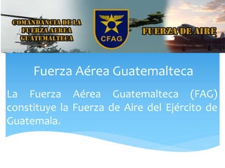 Fuerza Aérea Guatemalteca
La Fuerza Aérea Guatemalteca (FAG)
constituye la Fuerza de Aire del Ejército de
Guatemala.
 