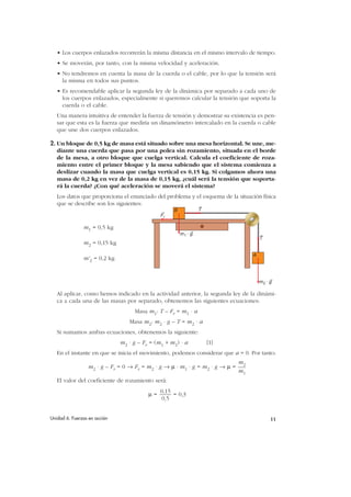 • Los cuerpos enlazados recorrerán la misma distancia en el mismo intervalo de tiempo.
   • Se moverán, por tanto, con la misma velocidad y aceleración.
   • No tendremos en cuenta la masa de la cuerda o el cable, por lo que la tensión será
     la misma en todos sus puntos.
   • Es recomendable aplicar la segunda ley de la dinámica por separado a cada uno de
     los cuerpos enlazados, especialmente si queremos calcular la tensión que soporta la
     cuerda o el cable.
   Una manera intuitiva de entender la fuerza de tensión y demostrar su existencia es pen-
   sar que esta es la fuerza que mediría un dinamómetro intercalado en la cuerda o cable
   que une dos cuerpos enlazados.

2. Un bloque de 0,5 kg de masa está situado sobre una mesa horizontal. Se une, me-
   diante una cuerda que pasa por una polea sin rozamiento, situada en el borde
   de la mesa, a otro bloque que cuelga vertical. Calcula el coeficiente de roza-
   miento entre el primer bloque y la mesa sabiendo que el sistema comienza a
   deslizar cuando la masa que cuelga vertical es 0,15 kg. Si colgamos ahora una
   masa de 0,2 kg en vez de la masa de 0,15 kg, ¿cuál será la tensión que soporta-
   rá la cuerda? ¿Con qué aceleración se moverá el sistema?
   Los datos que proporciona el enunciado del problema y el esquema de la situación física
   que se describe son los siguientes:
                                                   B            T
                                              Fr

               m1 = 0,5 kg
                                                       m1 . g
                                                                                      T
               m2 = 0,15 kg

                                                                                  A
               m'2 = 0,2 kg


                                                                                      m2 . g

   Al aplicar, como hemos indicado en la actividad anterior, la segunda ley de la dinámi-
   ca a cada una de las masas por separado, obtenemos las siguientes ecuaciones:
                                   Masa m1: T – Fr = m1 · a
                                 Masa m2: m2 · g – T = m2 · a
   Si sumamos ambas ecuaciones, obtenemos la siguiente:
                              m2 · g – Fr = (m1 + m2) · a           [1]
   En el instante en que se inicia el movimiento, podemos considerar que a = 0. Por tanto:
                                                                             m2
                 m2 · g – Fr = 0 → Fr = m2 · g → µ · m1 · g = m2 · g → µ =
                                                                             m1
   El valor del coeficiente de rozamiento será:
                                              0,15
                                         µ=        = 0,3
                                               0,5


Unidad 6. Fuerzas en acción                                                                11
 