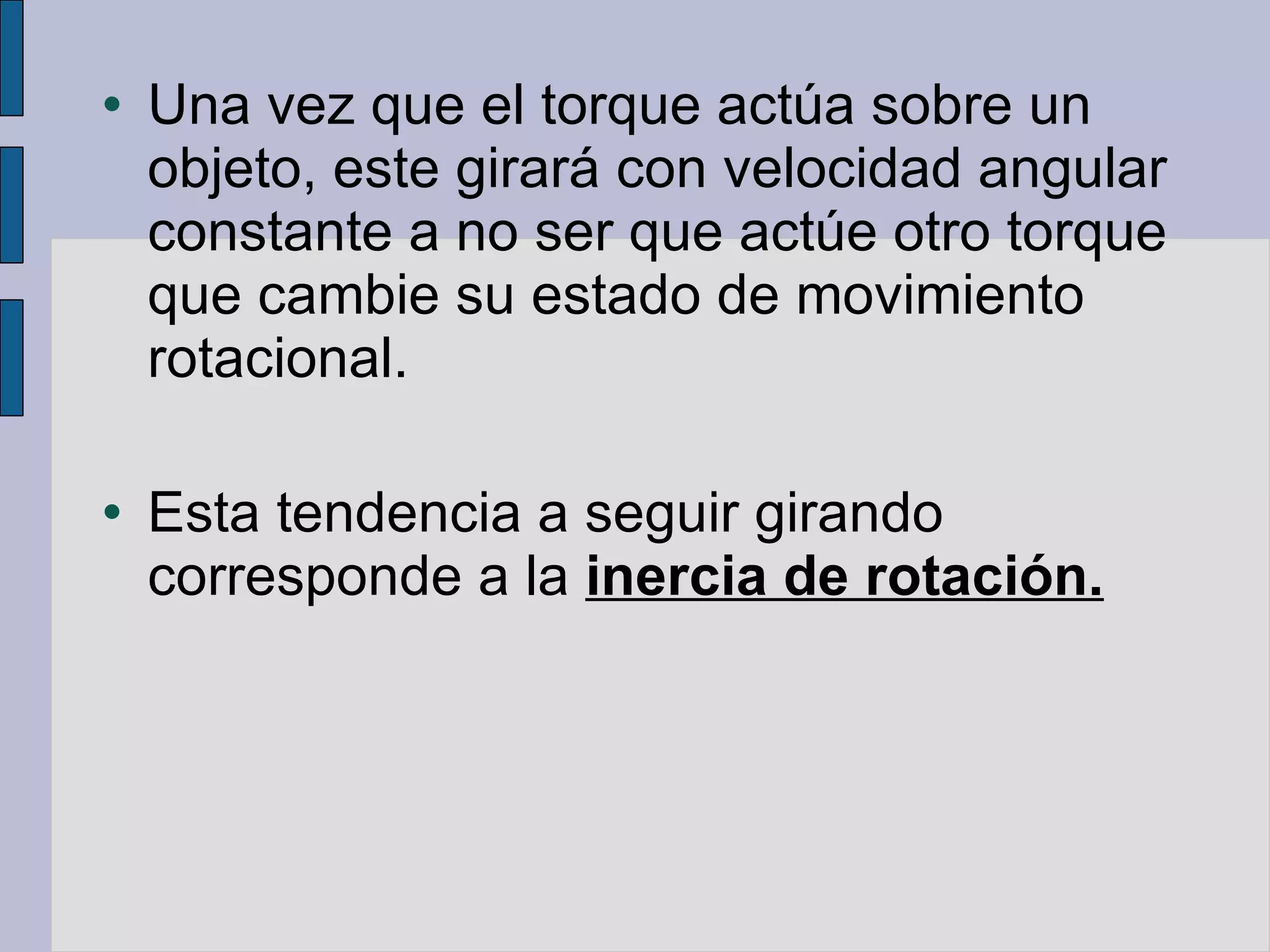 Una vez que el torque actúa sobre un objeto, este girará con velocidad angular constante a no ser que actúe otro torque que cambie su estado de movimiento rotacional. Esta tendencia a seguir girando corresponde a la  inercia de rotación. 