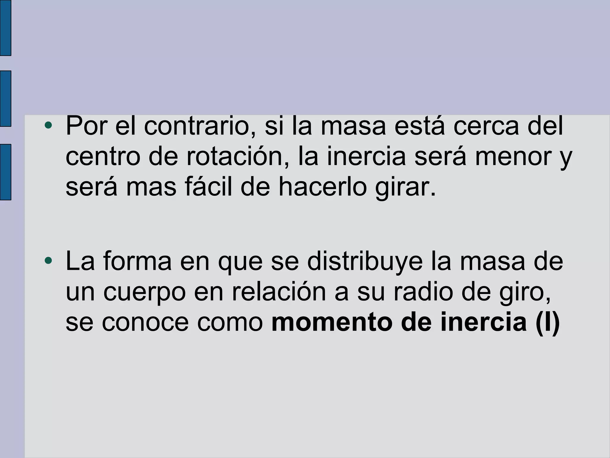 Por el contrario, si la masa está cerca del centro de rotación, la inercia será menor y será mas fácil de hacerlo girar. La forma en que se distribuye la masa de un cuerpo en relación a su radio de giro, se conoce como  momento de inercia (I) 