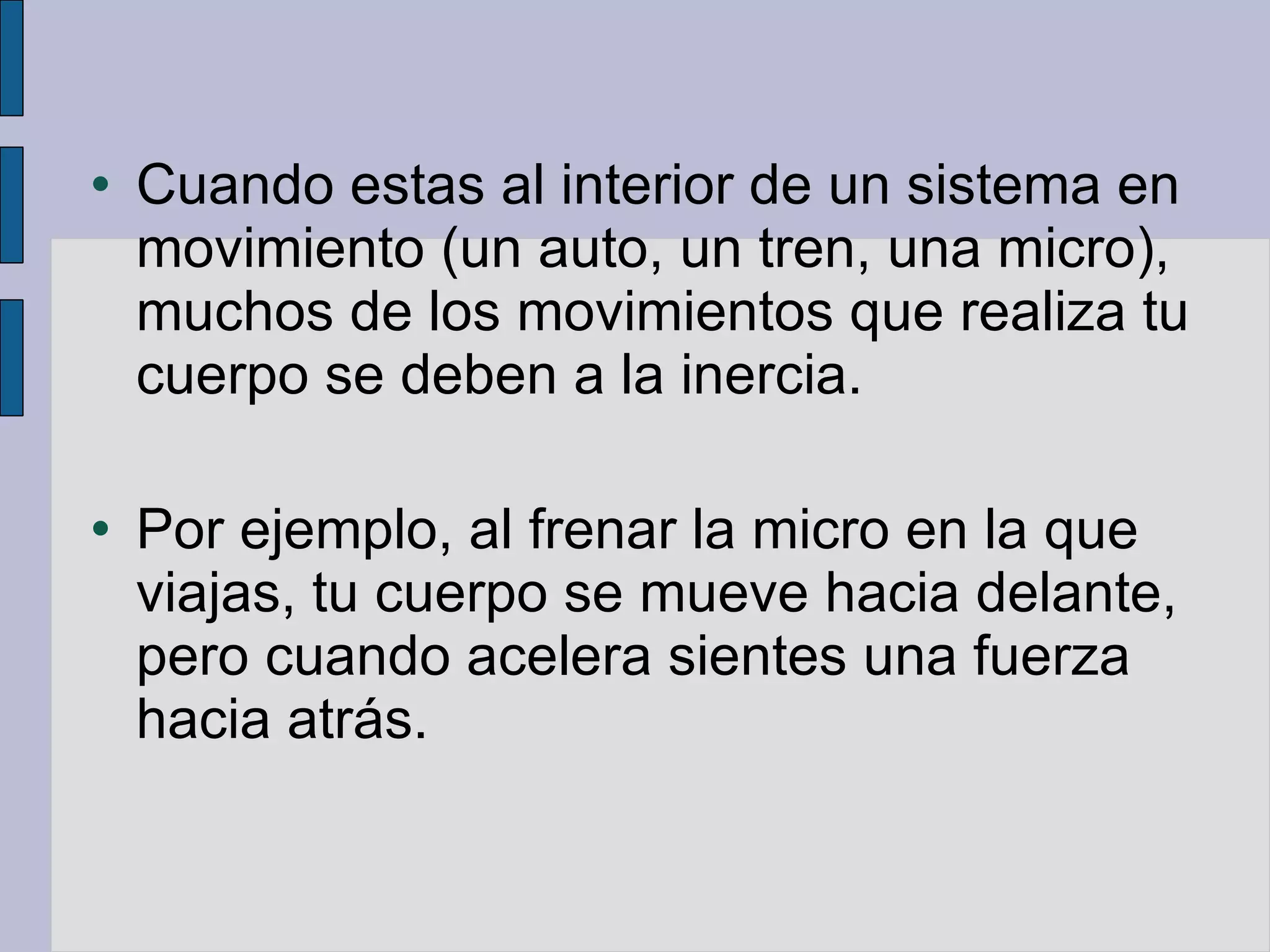 Cuando estas al interior de un sistema en movimiento (un auto, un tren, una micro), muchos de los movimientos que realiza tu cuerpo se deben a la inercia. Por ejemplo, al frenar la micro en la que viajas, tu cuerpo se mueve hacia delante, pero cuando acelera sientes una fuerza hacia atrás. 