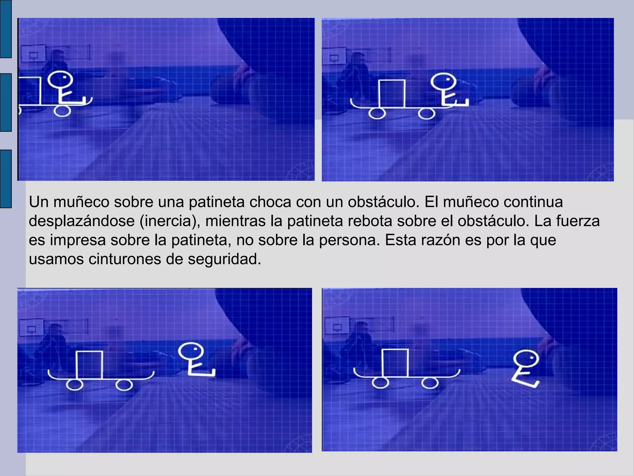Un muñeco sobre una patineta choca con un obstáculo. El muñeco continua desplazándose (inercia), mientras la patineta rebota sobre el obstáculo. La fuerza es impresa sobre la patineta, no sobre la persona. Esta razón es por la que usamos cinturones de seguridad. 
