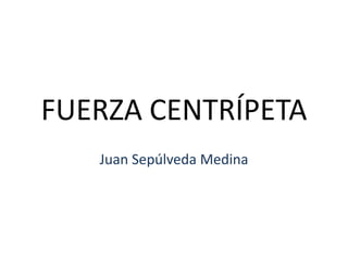 FUERZA CENTRÍPETA Juan Sepúlveda Medina 