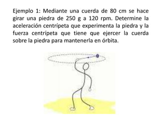 Ejemplo 1: Mediante una cuerda de 80 cm se hace girar una piedra de 250 g a 120 rpm. Determine la aceleración centrípeta que experimenta la piedra y la fuerza centrípeta que tiene que ejercer la cuerda sobre la piedra para mantenerla en órbita.