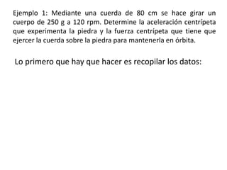 Ejemplo 1: Mediante una cuerda de 80 cm se hace girar un cuerpo de 250 g a 120 rpm. Determine la aceleración centrípeta que experimenta la piedra y la fuerza centrípeta que tiene que ejercer la cuerda sobre la piedra para mantenerla en órbita.Lo primero que hay que hacer es recopilar los datos: