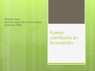 Materia: Física
Alumno: Edgar Alan Cuevas Pérez.
Matricula:10352


                                   Fuerza
                                   centrípeta en
                                   la aviación
 