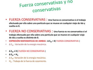 • FUERZA CONSERVATIVAS : Una fuerza es conservativa si el trabajo 
efectuado por ella sobre una partícula que se mueve en cualquier viaje de ida y 
vuelta es 0. 
• FUERZA NO CONSERVATIVAS : Una fuerza es no conservativa si el 
trabajo efectuado por ella sobre una partícula que se mueve en cualquier viaje 
de ida y vuelta es distinto de 0. 
• EXPRESIÓN MATEMATICAS DE AMBAS : Δ EM = 0( FUERZA CONSERVATIVA ) 
• Δ EM : Variación de la energía mecánica. 
• Δ EM ≠ 0 ( FUERZA NO CONSERVATIVA ) 
• Δ EM = HO 
• Δ EM: Variación de la energía mecánica. 
• HO : Trabajo de la fuerza de rozamiento. 
 