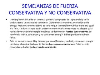 SEMEJANZAS DE FUERZA 
CONSERVATIVA Y NO CONSERVATIVA 
• la energía mecánica de un sistema, que está compuesta de la potencial y de la 
cinética tenía una cantidad constante. Dicho de otra manera,La variación de la 
energía mecánica de un sistema es cero ya que la energía mecánica inicial era igual 
a la final. Las fuerzas que están presentes en estos sistemas y que no afectan para 
nada a la variación de energía mecánica se denominan fuerzas conservativas. Su 
nombre lo indica, conservan y no consumen energía. Si bien producen trabajo 
físico. 
• Esto no siempre es así. Hay fuerzas que son diferentes, es decir, consumen energía 
mecánica al realizar trabajo. Se llaman fuerzas no conservativas. Entre las más 
conocidas se hallan las fuerzas de rozamiento. 
 