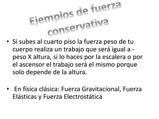 • Si subes al cuarto piso la fuerza peso de tu 
cuerpo realiza un trabajo que será igual a - 
peso X altura, si lo haces por la escalera o por 
el ascensor el trabajo será el mismo porque 
solo depende de la altura. 
• En física clásica: Fuerza Gravitacional, Fuerza 
Elásticas y Fuerza Electrostática 
 