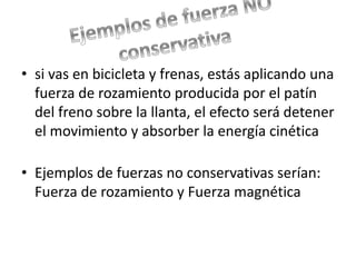 • si vas en bicicleta y frenas, estás aplicando una 
fuerza de rozamiento producida por el patín 
del freno sobre la llanta, el efecto será detener 
el movimiento y absorber la energía cinética 
• Ejemplos de fuerzas no conservativas serían: 
Fuerza de rozamiento y Fuerza magnética 
 