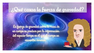 ¿Qué causa la fuerza de gravedad?
La fuerza de gravedad sobre la masa de
un cuerpo se produce por la deformación
del espacio-tiempo en el que el cuerpo se
encuentra inmerso.
 