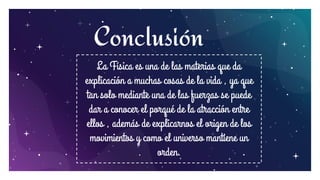 15
Conclusión
La Física es una de las materias que da
explicación a muchas cosas de la vida , ya que
tan solo mediante una de las fuerzas se puede
dar a conocer el porqué de la atracción entre
ellos , además de explicarnos el origen de los
movimientos y como el universo mantiene un
orden.
 