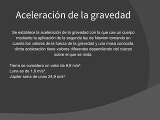 Aceleración de la gravedad
Se establece la aceleración de la gravedad con la que cae un cuerpo
mediante la aplicación de la segunda ley de Newton tomando en
cuenta los valores de la fuerza de la gravedad y una masa conocida,
dicha aceleración tiene valores diferentes dependiendo del cuerpo
sobre el que se mida.
Tierra se considera un valor de 9,8 m/s².
Luna es de 1,6 m/s².
Júpiter sería de unos 24,9 m/s².
 