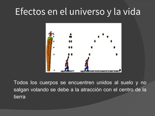 Efectos en el universo y la vida
Todos los cuerpos se encuentren unidos al suelo y no
salgan volando se debe a la atracción con el centro de la
tierra
 