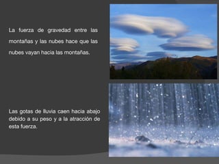 La fuerza de gravedad entre las
montañas y las nubes hace que las
nubes vayan hacia las montañas.
Las gotas de lluvia caen hacia abajo
debido a su peso y a la atracción de
esta fuerza.
 