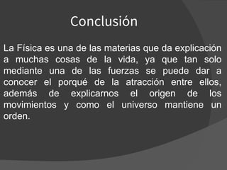 Conclusión
La Física es una de las materias que da explicación
a muchas cosas de la vida, ya que tan solo
mediante una de las fuerzas se puede dar a
conocer el porqué de la atracción entre ellos,
además de explicarnos el origen de los
movimientos y como el universo mantiene un
orden.
 