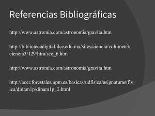 Referencias Bibliográficas
http://www.astromia.com/astronomia/gravita.htm
http://bibliotecadigital.ilce.edu.mx/sites/ciencia/volumen3/
ciencia3/129/htm/sec_6.htm
http://www.astromia.com/astronomia/gravita.htm
http://acer.forestales.upm.es/basicas/udfisica/asignaturas/fis
ica/dinam1p/dinam1p_2.html
 