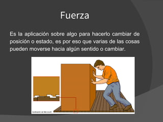 Fuerza
Es la aplicación sobre algo para hacerlo cambiar de
posición o estado, es por eso que varias de las cosas
pueden moverse hacia algún sentido o cambiar.
 
