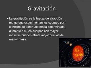Gravitación
● La gravitación es la fuerza de atracción
mutua que experimentan los cuerpos por
el hecho de tener una masa determinada
diferente a 0, los cuerpos con mayor
masa se pueden atraer mejor que los de
menor masa.
 