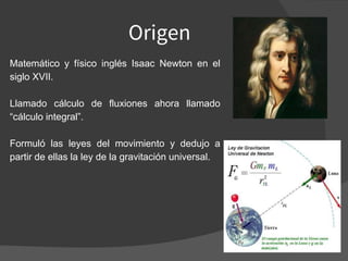 Origen
Matemático y físico inglés Isaac Newton en el
siglo XVII.
Llamado cálculo de fluxiones ahora llamado
“cálculo integral”.
Formuló las leyes del movimiento y dedujo a
partir de ellas la ley de la gravitación universal.
 