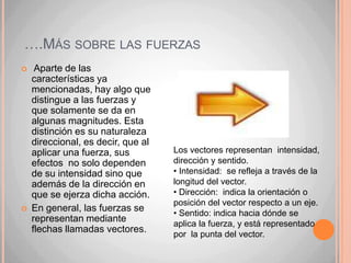 ….Más sobre las fuerzas Aparte de las características ya mencionadas, hay algo que distingue a las fuerzas y que solamente se da en algunas magnitudes. Esta distinción es su naturaleza direccional, es decir, que al aplicar una fuerza, sus efectos  no solo dependen de su intensidad sino que además de la dirección en que se ejerza dicha acción. En general, las fuerzas se representan mediante flechas llamadas vectores.Los vectores representan  intensidad, dirección y sentido. Intensidad:  se refleja a través de la longitud del vector.