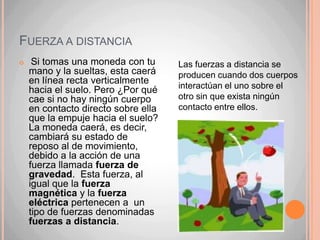 Fuerza por contacto Cada  vez que dos cuerpos interactúan de modo que parte de sus superficies están juntas, se dice que se ejercen este tipo de fuerza. Por ejemplo, cuando aplicas una fuerza con tu mano para poder abrir una puerta Pero recuerda, la puerta también está ejerciendo una fuerza contraria a tu movimiento (acción y reacción).