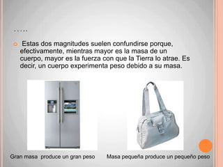 La masa y el pesoFuerza peso: Hay dos conceptos que están relacionados, pero que no son lo mismo: la masa y el peso.Masa: es una propiedad de los cuerpos que corresponde a la cantidad de materia que estos poseen. Su valor se mantiene constante (a no ser que el cuerpo cambie) y se mide en kilogramos.