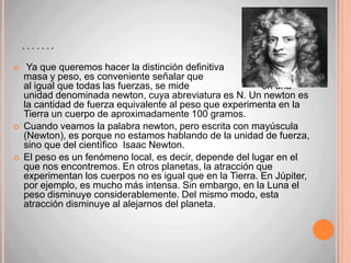 Peso: por su parte, no es una propiedad de los cuerpos, sino que es una acción, es la fuerza con la Tierra atrae a los cuerpos hacia su centro.Masa: 56 kg.