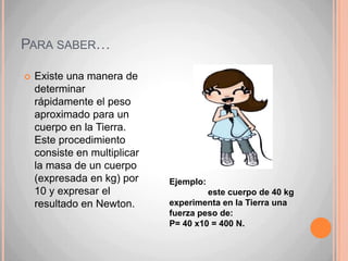 ……. Ya que queremos hacer la distinción definitiva                     entre masa y peso, es conveniente señalar que                           el peso, al igual que todas las fuerzas, se mide                           en una unidad denominada newton, cuya abreviatura es N. Un newton es la cantidad de fuerza equivalente al peso que experimenta en la Tierra un cuerpo de aproximadamente 100 gramos. Cuando veamos la palabra newton, pero escrita con mayúscula (Newton), es porque no estamos hablando de la unidad de fuerza, sino que del científico  Isaac Newton.El peso es un fenómeno local, es decir, depende del lugar en el que nos encontremos. En otros planetas, la atracción que experimentan los cuerpos no es igual que en la Tierra. En Júpiter, por ejemplo, es mucho más intensa. Sin embargo, en la Luna el peso disminuye considerablemente. Del mismo modo, esta atracción disminuye al alejarnos del planeta.