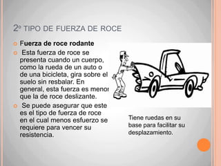 …… De hecho, la sensación de calor que sientes cuando te frotas las manos se debe al rozamiento. Del mismo modo, cuando frotamos un fósforo con la cara áspera (lija) de la caja, se produce el calor necesario para la combustión. La fuerza de roce  puede ser disminuido puliendo o lubricando las superficies en contacto.Existen 3 tipos de fuerza e roce.El roce que se produce hace que los cuerpos pierdan rapidez y lleguen incluso a detenerse.