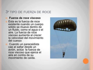 1º tipo de fuerza de roceFuerza de roce deslizanteEste tipo de roce se presenta cuando dos superficies sólidas se deslizan una sobre la otra. Depende de las sustancias de las que están hechos los objetos que se ponen en contacto; mientras más rugosas sean las superficies, mayor será la intensidad de la fuerza de roce.Para mover esta caja, es necesario superar la resistencia de la fuerza de roce que se genera entre la caja y el suelo.