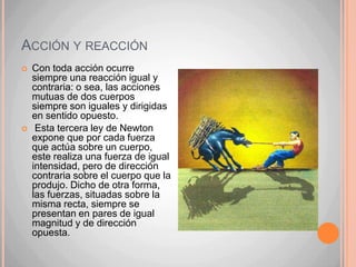 Acción y reacciónCon toda acción ocurre siempre una reacción igual y contraria: o sea, las acciones mutuas de dos cuerpos siempre son iguales y dirigidas en sentido opuesto. Esta tercera ley de Newton expone que por cada fuerza que actúa sobre un cuerpo, este realiza una fuerza de igual intensidad, pero de dirección contraria sobre el cuerpo que la produjo. Dicho de otra forma, las fuerzas, situadas sobre la misma recta, siempre se presentan en pares de igual magnitud y de dirección opuesta.