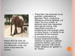 ……. Pues bien, las acciones no se guardan, solamente se ejecutan. Pero ¿Cuál es la diferencia entre el elefante y el ratón? Es muy simple, el elefante tiene más capacidad para ejercer fuerza, más capacidad muscular, o simplemente más energía, pero no tiene fuerza. La fuerza no es propiedad de los cuerpos.Si consideramos que las fuerzas solamente existen, mientras se ejercen o aplican , podemos afirmar, que no se pueden guardar. Del mismo modo, tampoco se “gastan” o se “hacen”.Parece difícil de creer, sin embargo es así. La fuerza es una interacción, o sea, una acción mutua entre dos cuerpos.