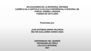 APLICACIONES DE LA INTERGRAL DEFINIDA
EJEMPLO No 4 CAPITULO 5 CALCULO DIFERENCIAL E INTEGRAL DE
PURCEL-VARBELL-RIGDON
FUERZA DE UN FLUIDO
Presentado por:
JUAN ESTEBAN ARANA VALENCIA
MILTON GUILLERMO CORSO USSA
UNIVERSIDAD DEL QUINDIO
PROGRAMA DE FÍSICA
CALCULO INTEGRAL
2021
 