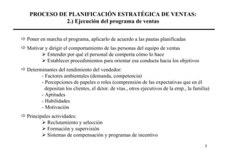 PROCESO DE PLANIFICACIÓN ESTRATÉGICA DE VENTAS: 2.) Ejecución del programa de ventas    Poner en marcha el programa, aplicarlo de acuerdo a las pautas planificadas Motivar y dirigir el comportamiento de las personas del equipo de ventas    Entender por qué el personal de comporta cómo lo hace    Establecer procedimientos para orientar esa conducta hacia los objetivos Determinantes del rendimiento del vendedor: - Factores ambientales (demanda, competencia) - Percepciones de papeles o roles (comprensión de las expectativas que en él   depositan los clientes, el dctor. de vtas., otros ejecutivos de la emp., la familia) - Aptitudes - Habilidades - Motivación Principales actividades:    Reclutamiento y selección    Formación y supervisión    Sistemas de compensación y programas de incentivo 