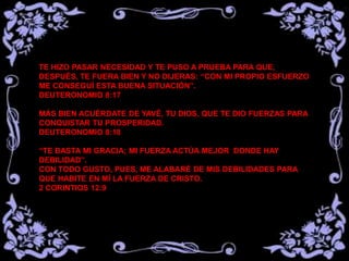 TE HIZO PASAR NECESIDAD Y TE PUSO A PRUEBA PARA QUE,
DESPUÉS, TE FUERA BIEN Y NO DIJERAS: “CON MI PROPIO ESFUERZO
ME CONSEGUÍ ESTA BUENA SITUACIÓN”.
DEUTERONOMIO 8:17
MÁS BIEN ACUÉRDATE DE YAVÉ, TU DIOS, QUE TE DIO FUERZAS PARA
CONQUISTAR TU PROSPERIDAD.
DEUTERONOMIO 8:18
“TE BASTA MI GRACIA; MI FUERZA ACTÚA MEJOR DONDE HAY
DEBILIDAD”.
CON TODO GUSTO, PUES, ME ALABARÉ DE MIS DEBILIDADES PARA
QUE HABITE EN MÍ LA FUERZA DE CRISTO.
2 CORINTIOS 12:9
 