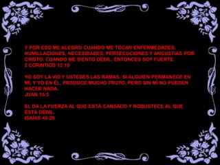 Y POR ESO ME ALEGRO CUANDO ME TOCAN ENFERMEDADES,
HUMILLACIONES, NECESIDADES, PERSECUCIONES Y ANGUSTIAS POR
CRISTO. CUANDO ME SIENTO DÉBIL, ENTONCES SOY FUERTE.
2 CORINTIOS 12:10
YO SOY LA VID Y USTEDES LAS RAMAS. SI ALGUIEN PERMANECE EN
MÍ, Y YO EN ÉL, PRODUCE MUCHO FRUTO, PERO SIN MÍ NO PUEDEN
HACER NADA.
JUAN 15:5
EL DA LA FUERZA AL QUE ESTÁ CANSADO Y ROBUSTECE AL QUE
ESTÁ DÉBIL.
ISAÍAS 40:29
 