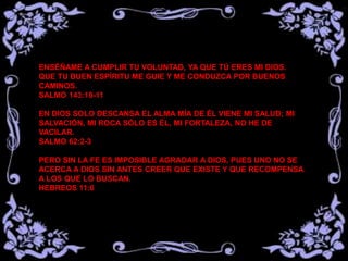 ENSÉÑAME A CUMPLIR TU VOLUNTAD, YA QUE TÚ ERES MI DIOS.
QUE TU BUEN ESPÍRITU ME GUIE Y ME CONDUZCA POR BUENOS
CAMINOS.
SALMO 143:10-11
EN DIOS SOLO DESCANSA EL ALMA MÍA DE ÉL VIENE MI SALUD; MI
SALVACIÓN, MI ROCA SÓLO ES ÉL, MI FORTALEZA, NO HE DE
VACILAR.
SALMO 62:2-3
PERO SIN LA FE ES IMPOSIBLE AGRADAR A DIOS, PUES UNO NO SE
ACERCA A DIOS SIN ANTES CREER QUE EXISTE Y QUE RECOMPENSA
A LOS QUE LO BUSCAN.
HEBREOS 11:6
 