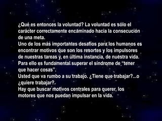 ¿Qué es entonces la voluntad? La voluntad es sólo el
carácter correctamente encaminado hacia la consecución
de una meta.
Uno de los más importantes desafíos para los humanos es
encontrar motivos que son los resortes y los impulsores
de nuestras tareas y, en última instancia, de nuestra vida.
Para ello es fundamental superar el síndrome de “tener
que hacer cosas”.
Usted que va rumbo a su trabajo. ¿Tiene que trabajar?...o
¿quiere trabajar?.
Hay que buscar motivos centrales para querer, los
motores que nos puedan impulsar en la vida.
 