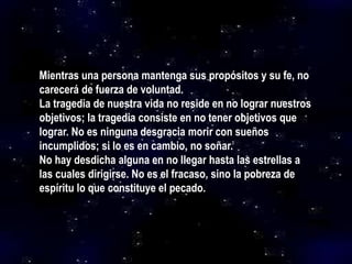 Mientras una persona mantenga sus propósitos y su fe, no
carecerá de fuerza de voluntad.
La tragedia de nuestra vida no reside en no lograr nuestros
objetivos; la tragedia consiste en no tener objetivos que
lograr. No es ninguna desgracia morir con sueños
incumplidos; si lo es en cambio, no soñar.
No hay desdicha alguna en no llegar hasta las estrellas a
las cuales dirigirse. No es el fracaso, sino la pobreza de
espíritu lo que constituye el pecado.
 