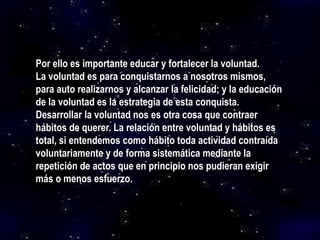 Por ello es importante educar y fortalecer la voluntad.
La voluntad es para conquistarnos a nosotros mismos,
para auto realizarnos y alcanzar la felicidad; y la educación
de la voluntad es la estrategia de esta conquista.
Desarrollar la voluntad nos es otra cosa que contraer
hábitos de querer. La relación entre voluntad y hábitos es
total, si entendemos como hábito toda actividad contraída
voluntariamente y de forma sistemática mediante la
repetición de actos que en principio nos pudieran exigir
más o menos esfuerzo.
 